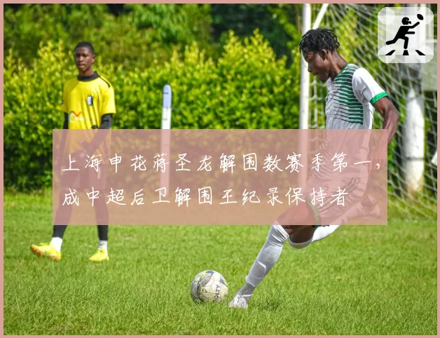 上海申花蒋圣龙解围数赛季第一,成中超后卫解围王纪录保持者