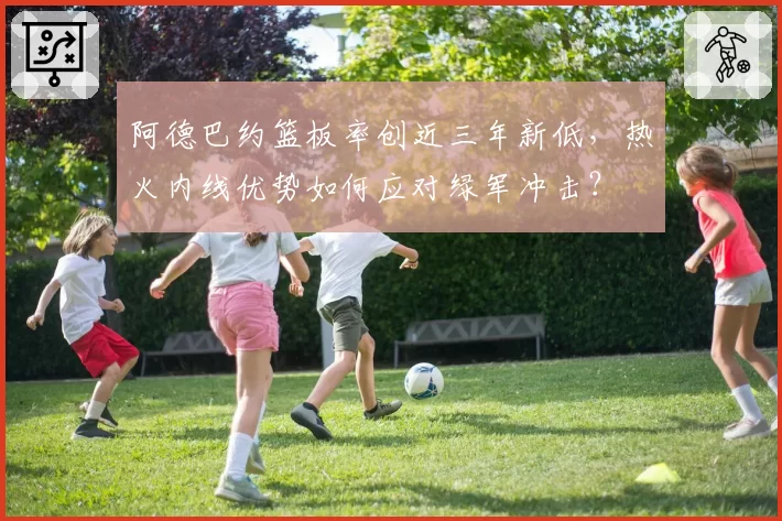 阿德巴约篮板率创近三年新低,热火内线优势如何应对绿军冲击?