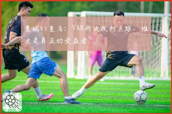 曼城vs皇马：VAR两次改判点球，谁才是真正的受益者？