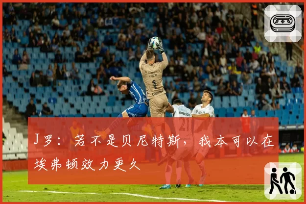 J罗：若不是贝尼特斯，我本可以在埃弗顿效力更久