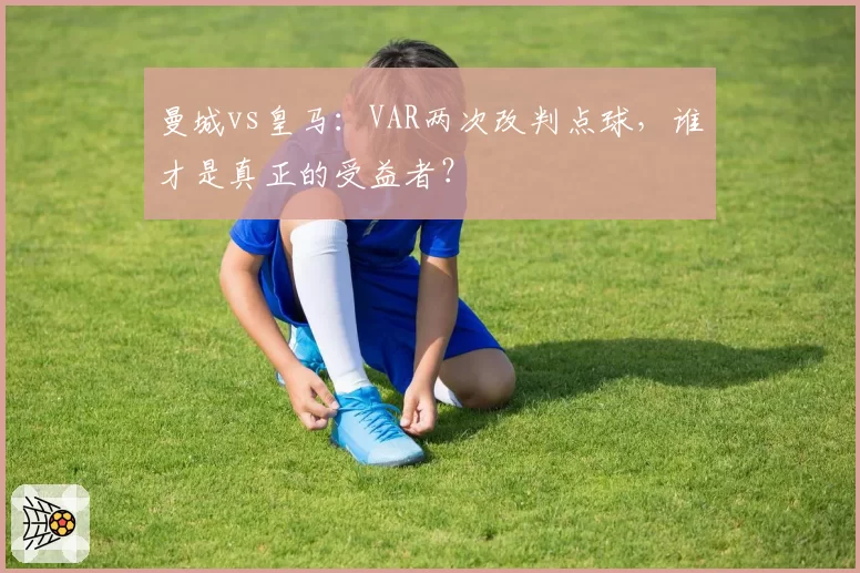 曼城vs皇马：VAR两次改判点球，谁才是真正的受益者？