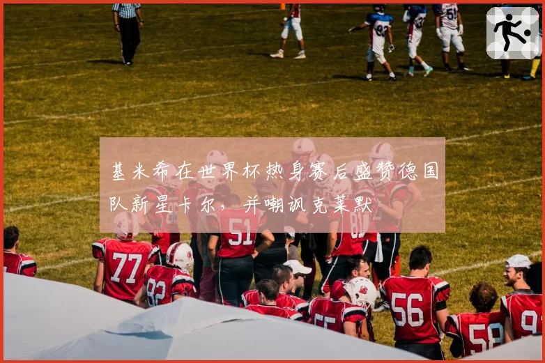 基米希在世界杯热身赛后盛赞德国队新星卡尔，并嘲讽克莱默