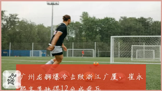 广州龙狮爆冷击败浙江广厦,崔永熙末节独得12分成奇兵