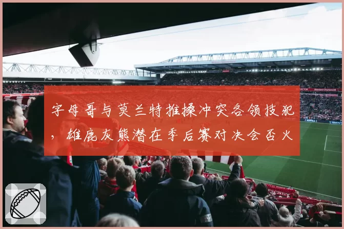 字母哥与莫兰特推搡冲突各领技犯,雄鹿灰熊潜在季后赛对决会否火药味升级?