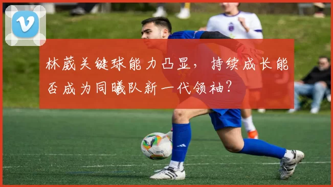 林葳关键球能力凸显,持续成长能否成为同曦队新一代领袖?