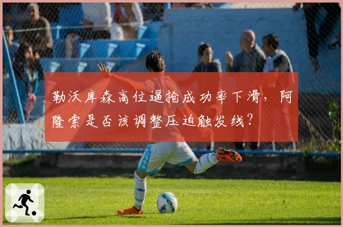 勒沃库森高位逼抢成功率下滑，阿隆索是否该调整压迫触发线？