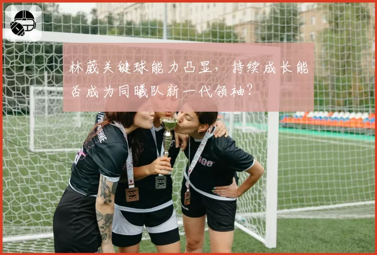 林葳关键球能力凸显,持续成长能否成为同曦队新一代领袖?