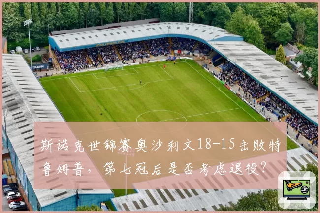 斯诺克世锦赛奥沙利文18-15击败特鲁姆普,第七冠后是否考虑退役?