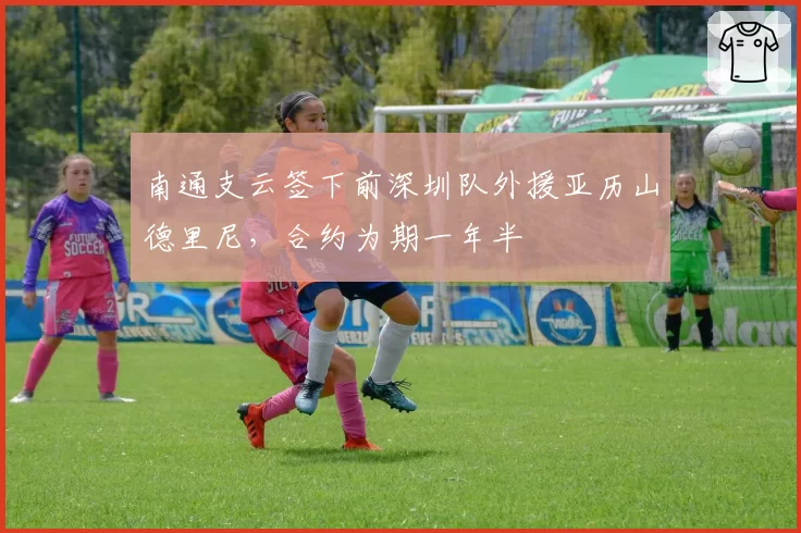 南通支云签下前深圳队外援亚历山德里尼,合约为期一年半