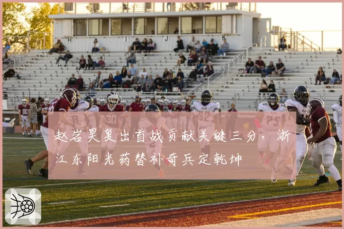 赵岩昊复出首战贡献关键三分,浙江东阳光药替补奇兵定乾坤