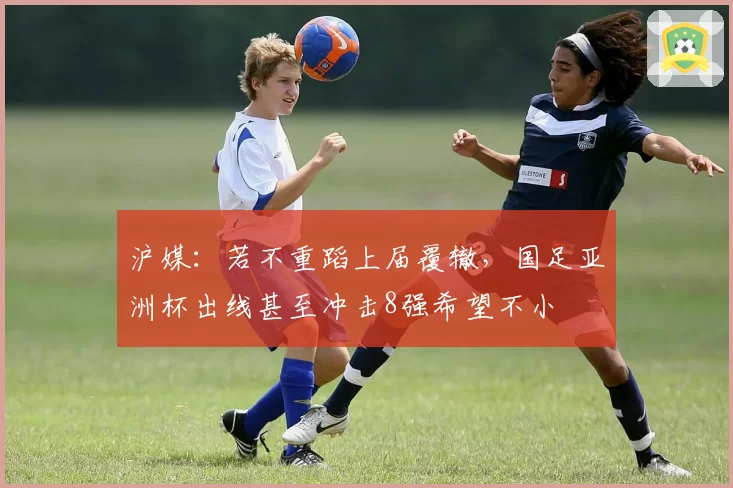沪媒：若不重蹈上届覆辙，国足亚洲杯出线甚至冲击8强希望不小