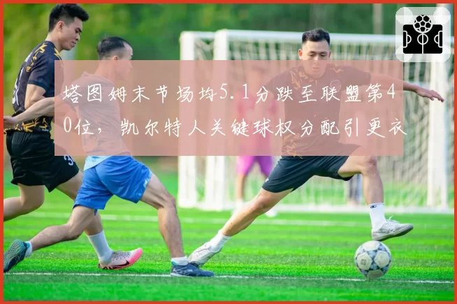 塔图姆末节场均5.1分跌至联盟第40位,凯尔特人关键球权分配引更衣室争吵