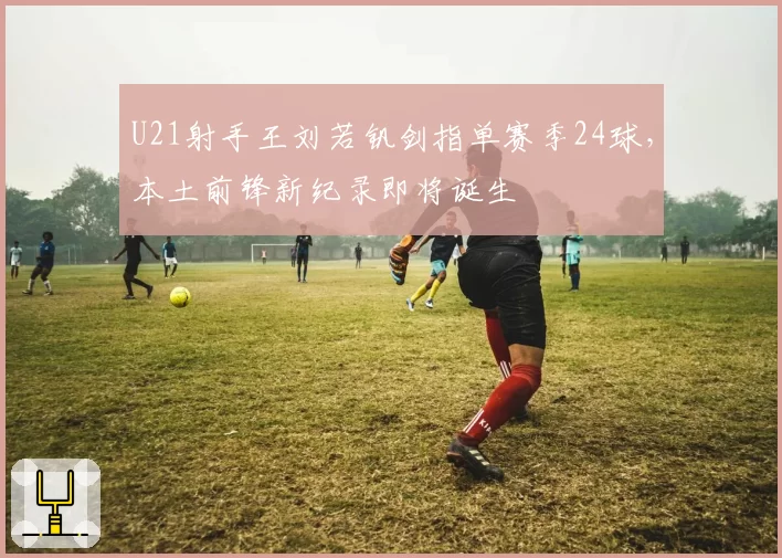 U21射手王刘若钒剑指单赛季24球，本土前锋新纪录即将诞生