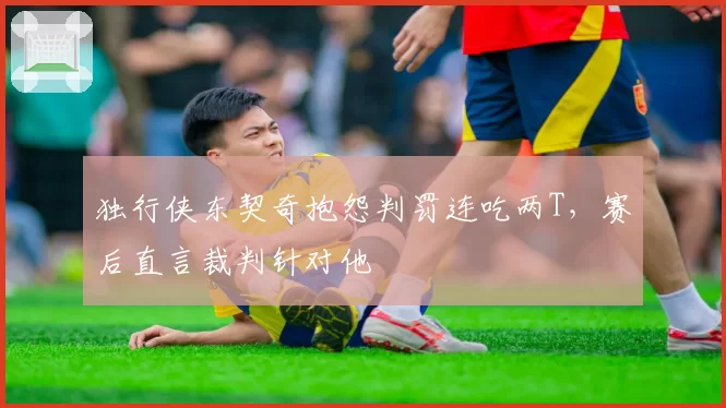 独行侠东契奇抱怨判罚连吃两T，赛后直言裁判针对他