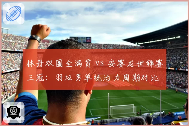 林丹双圈全满贯 vs 安赛龙世锦赛三冠：羽坛男单统治力周期对比