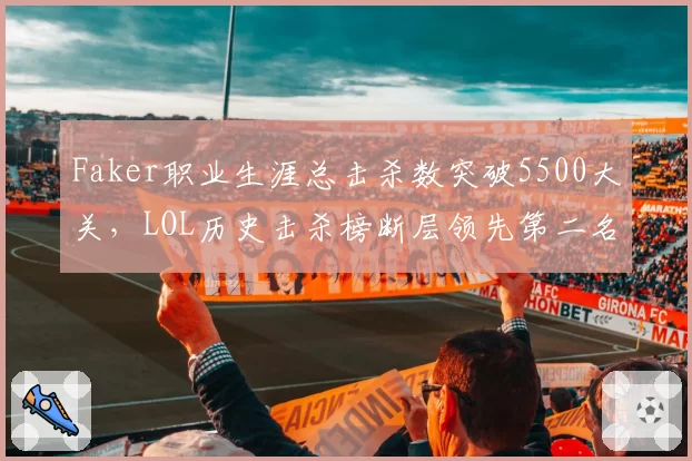 Faker职业生涯总击杀数突破5500大关，LOL历史击杀榜断层领先第二名1500次