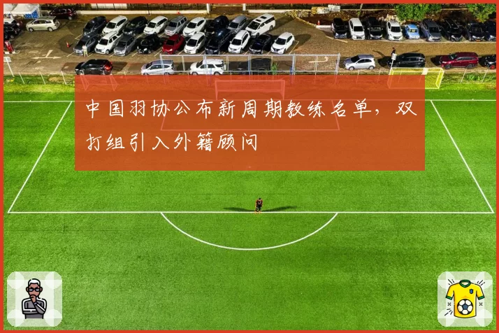 中国羽协公布新周期教练名单，双打组引入外籍顾问