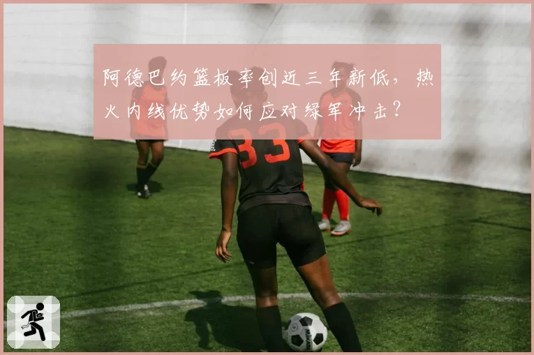 阿德巴约篮板率创近三年新低,热火内线优势如何应对绿军冲击?