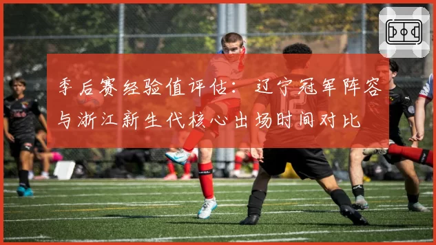 季后赛经验值评估:辽宁冠军阵容与浙江新生代核心出场时间对比