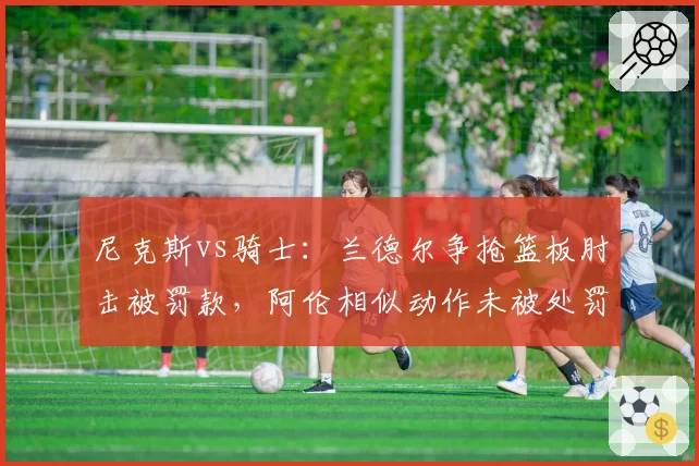 尼克斯vs骑士：兰德尔争抢篮板肘击被罚款，阿伦相似动作未被处罚，联盟尺度不一