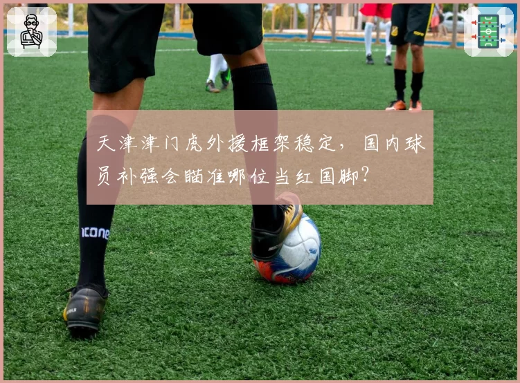 天津津门虎外援框架稳定,国内球员补强会瞄准哪位当红国脚?