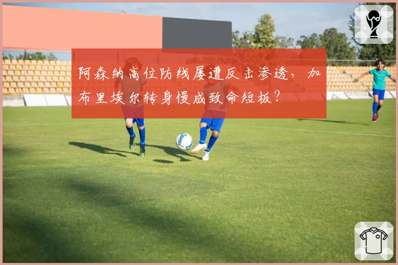 阿森纳高位防线屡遭反击渗透,加布里埃尔转身慢成致命短板?