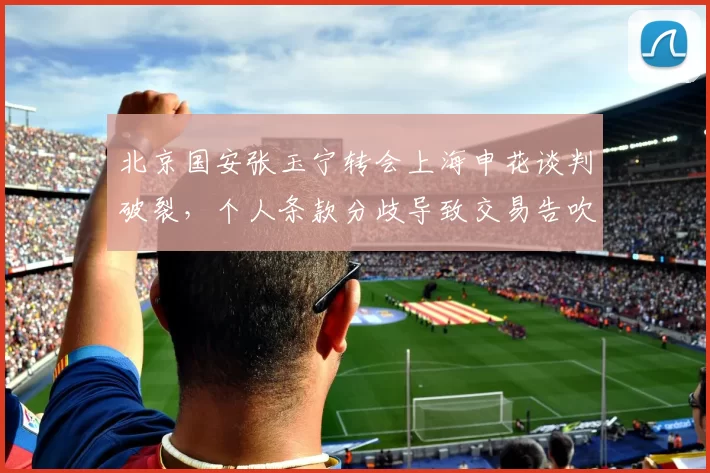 北京国安张玉宁转会上海申花谈判破裂,个人条款分歧导致交易告吹
