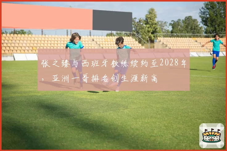 张之臻与西班牙教练续约至2028年,亚洲一哥排名创生涯新高