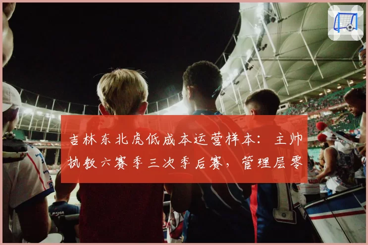 吉林东北虎低成本运营样本:主帅执教六赛季三次季后赛,管理层零干预成典范