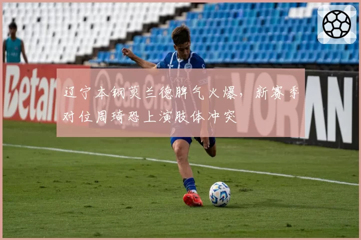 辽宁本钢莫兰德脾气火爆,新赛季对位周琦恐上演肢体冲突