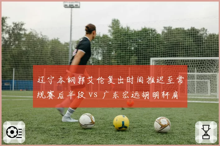 辽宁本钢郭艾伦复出时间推迟至常规赛后半段 vs 广东宏远胡明轩肩伤已痊愈即战力满格，卫冕冠军与挑战者应对不同