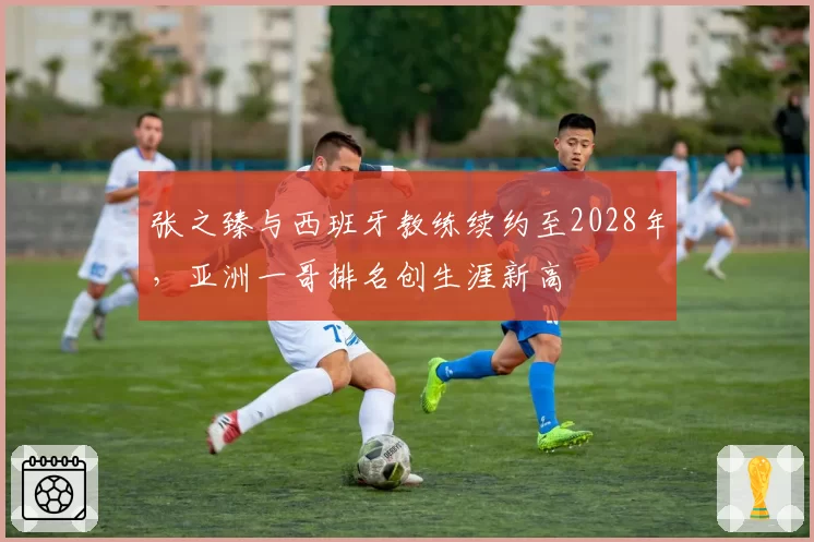 张之臻与西班牙教练续约至2028年,亚洲一哥排名创生涯新高