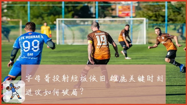 字母哥投射短板依旧 雄鹿关键时刻进攻如何破局？