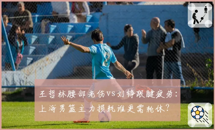 王哲林腰部老伤vs刘铮跟腱疲劳:上海男篮主力损耗谁更需轮休?