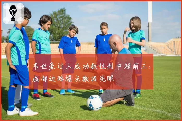 韦世豪过人成功数位列中超前三,成都边路爆点数据亮眼