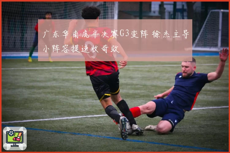 广东华南虎半决赛G3变阵 徐杰主导小阵容提速收奇效