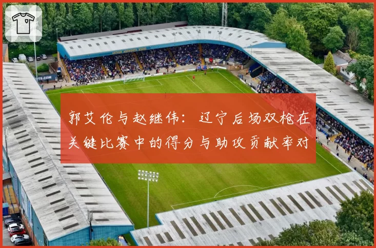 郭艾伦与赵继伟：辽宁后场双枪在关键比赛中的得分与助攻贡献率对比