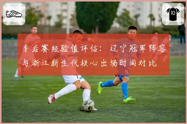 季后赛经验值评估:辽宁冠军阵容与浙江新生代核心出场时间对比