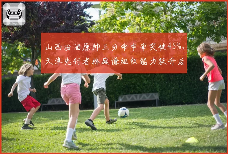 山西汾酒原帅三分命中率突破45%,天津先行者林庭谦组织能力跃升后助攻失误比改善