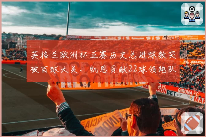 英格兰欧洲杯正赛历史总进球数突破百球大关，凯恩贡献22球领跑队史射手榜