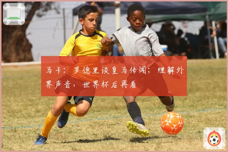 马卡：罗德里谈皇马传闻；理解外界声音，世界杯后再看
