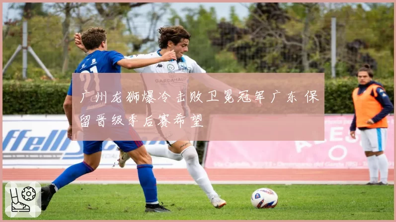 广州龙狮爆冷击败卫冕冠军广东 保留晋级季后赛希望