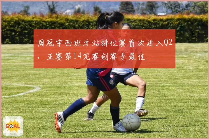 周冠宇西班牙站排位赛首次进入Q2,正赛第14完赛创赛季最佳