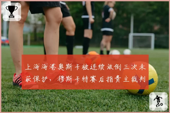 上海海港奥斯卡被连续放倒三次未获保护，穆斯卡特赛后指责主裁判尺度失衡