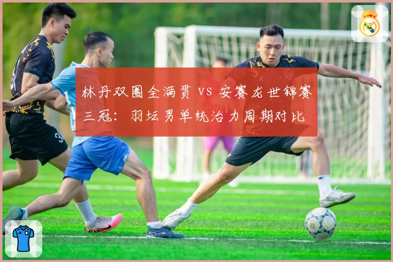林丹双圈全满贯 vs 安赛龙世锦赛三冠：羽坛男单统治力周期对比