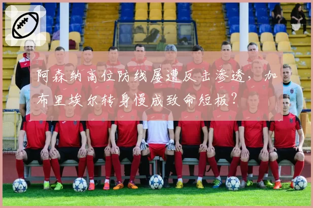 阿森纳高位防线屡遭反击渗透,加布里埃尔转身慢成致命短板?