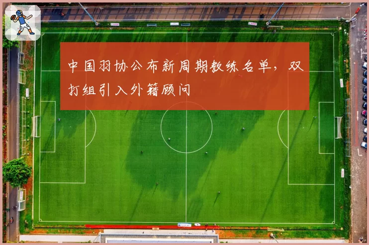 中国羽协公布新周期教练名单，双打组引入外籍顾问