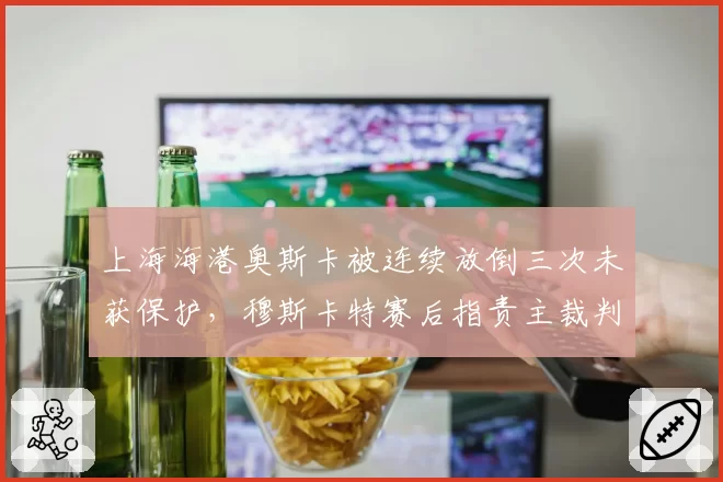 上海海港奥斯卡被连续放倒三次未获保护，穆斯卡特赛后指责主裁判尺度失衡