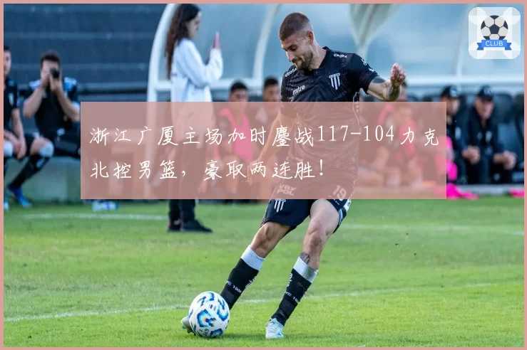 浙江广厦主场加时鏖战117-104力克北控男篮，豪取两连胜！