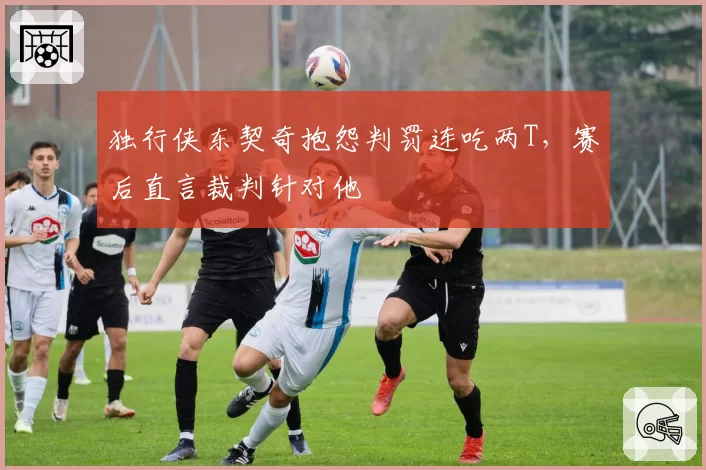 独行侠东契奇抱怨判罚连吃两T，赛后直言裁判针对他